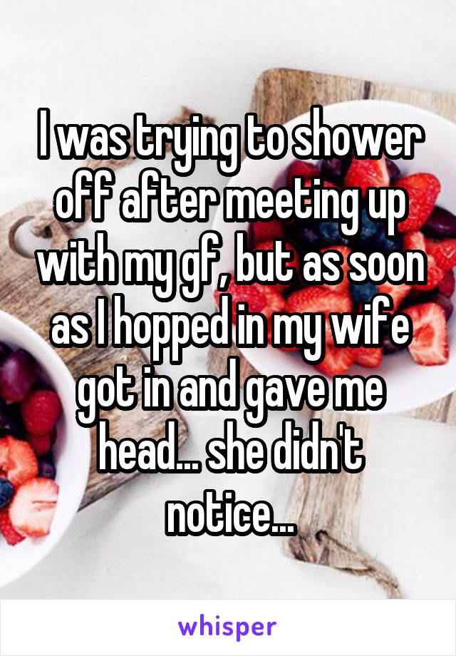 I was trying to shower off after meeting up with my gf, but as soon as I hopped in my wife got in and gave me head... she didn't notice...