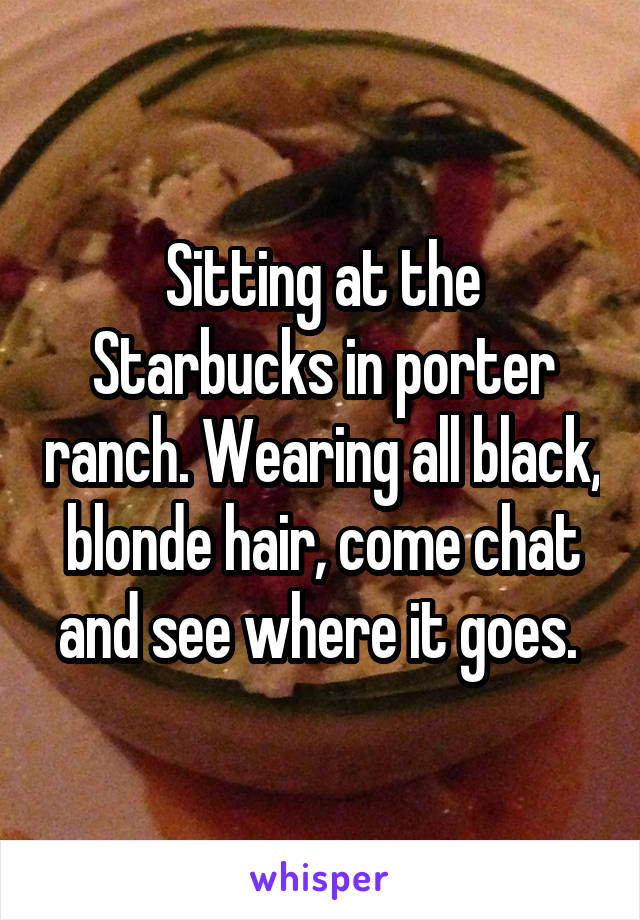 Sitting at the Starbucks in porter ranch. Wearing all black, blonde hair, come chat and see where it goes. 