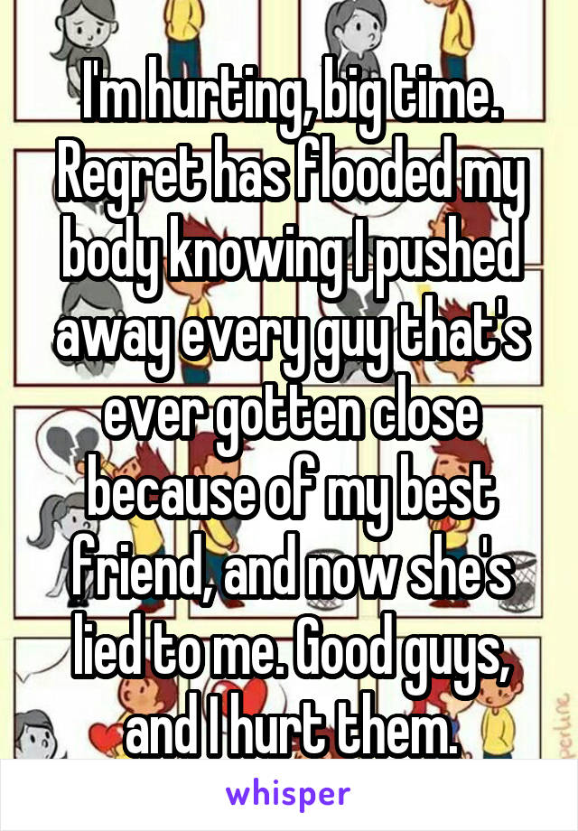 I'm hurting, big time. Regret has flooded my body knowing I pushed away every guy that's ever gotten close because of my best friend, and now she's lied to me. Good guys, and I hurt them.