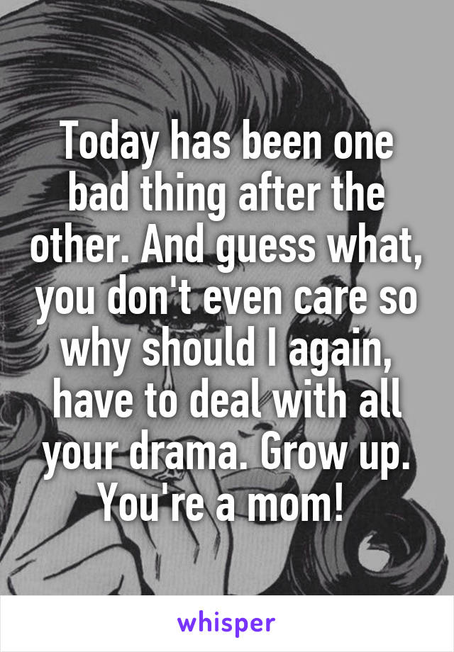 Today has been one bad thing after the other. And guess what, you don't even care so why should I again, have to deal with all your drama. Grow up. You're a mom! 