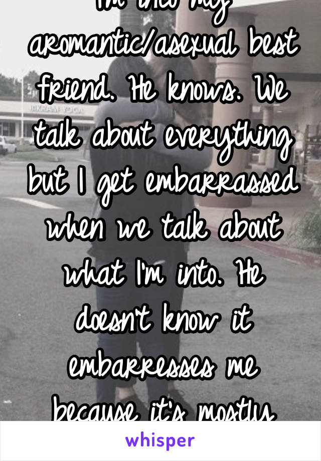 I'm into my aromantic/asexual best friend. He knows. We talk about everything but I get embarrassed when we talk about what I'm into. He doesn't know it embarresses me because it's mostly through text