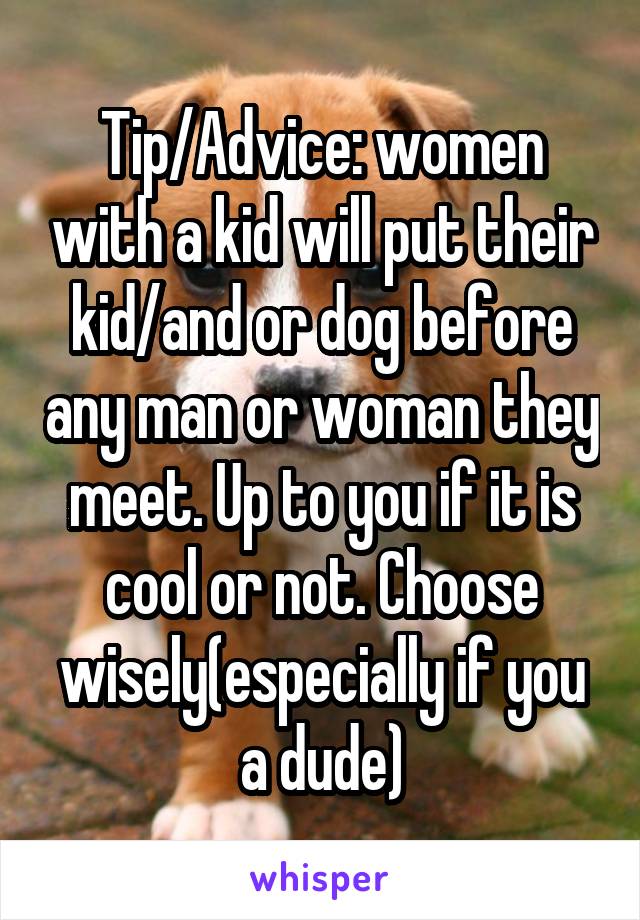 Tip/Advice: women with a kid will put their kid/and or dog before any man or woman they meet. Up to you if it is cool or not. Choose wisely(especially if you a dude)