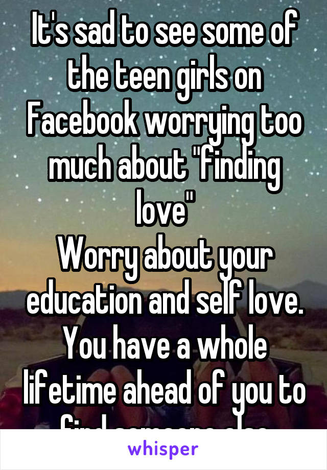 It's sad to see some of the teen girls on Facebook worrying too much about "finding love"
Worry about your education and self love. You have a whole lifetime ahead of you to find someone else