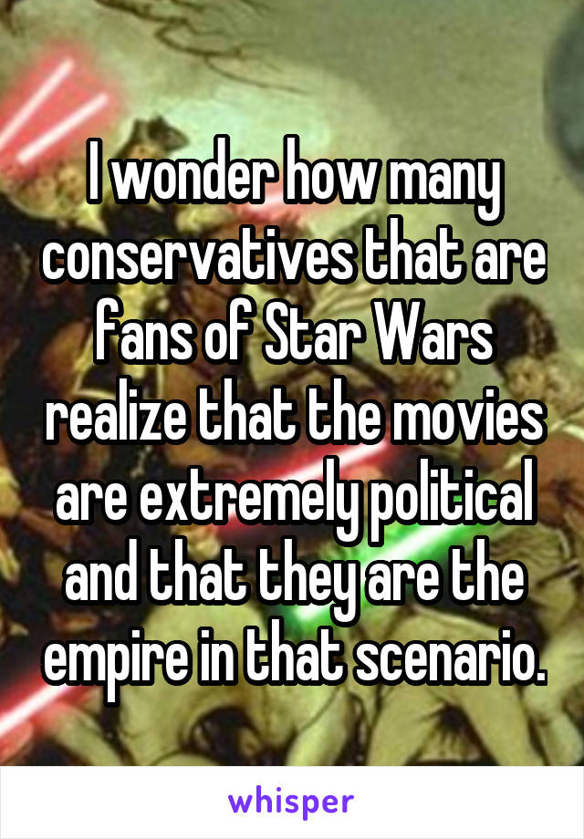 I wonder how many conservatives that are fans of Star Wars realize that the movies are extremely political and that they are the empire in that scenario.