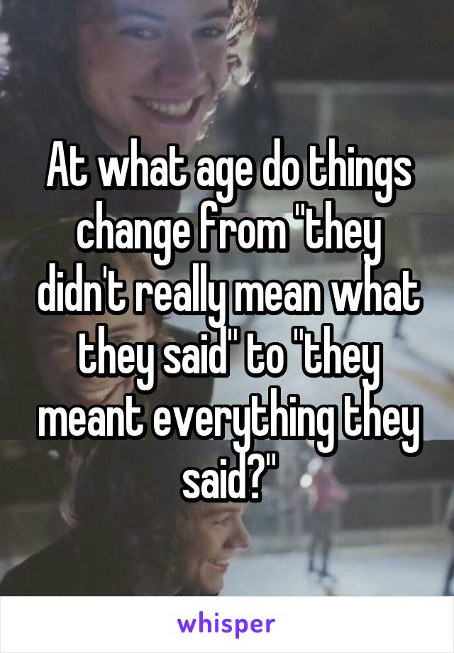 At what age do things change from "they didn't really mean what they said" to "they meant everything they said?"