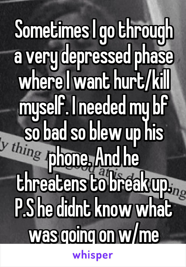 Sometimes I go through a very depressed phase where I want hurt/kill myself. I needed my bf so bad so blew up his phone. And he threatens to break up. P.S he didnt know what was going on w/me