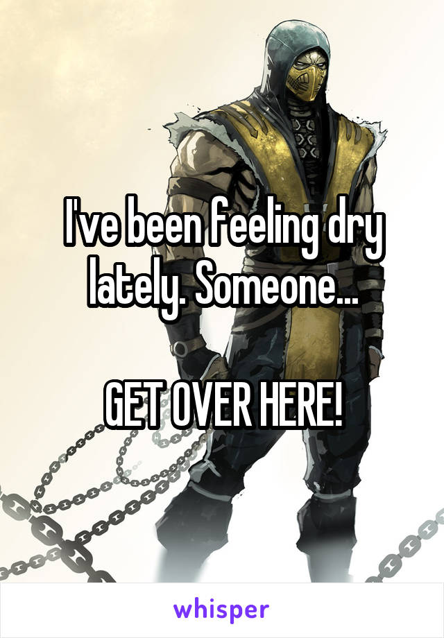 I've been feeling dry lately. Someone...

GET OVER HERE!