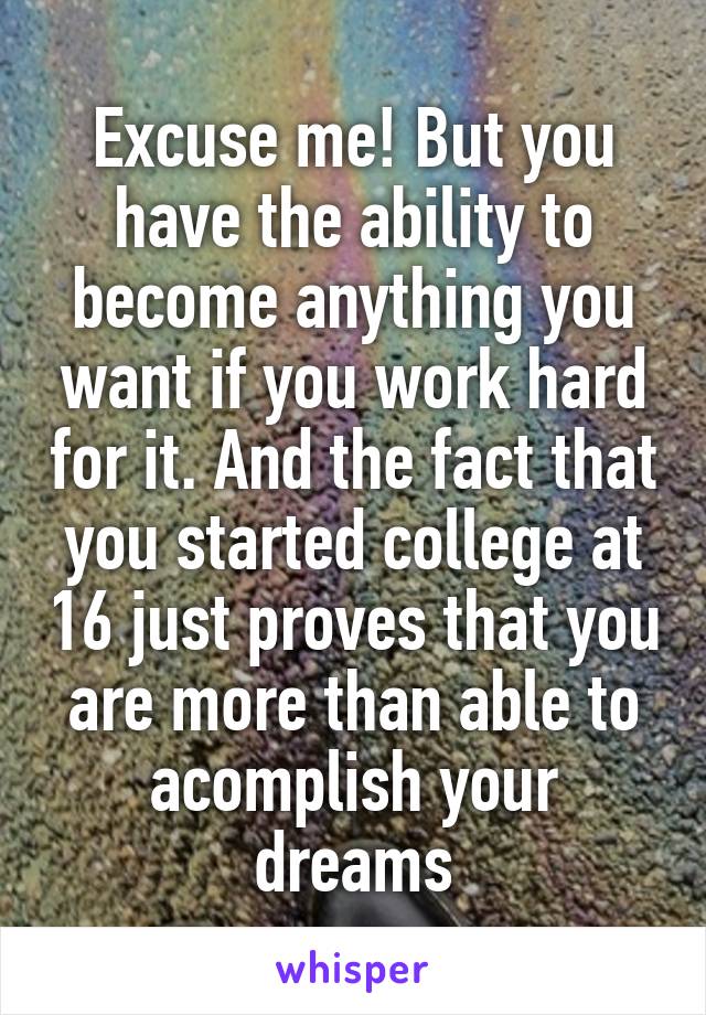 Excuse me! But you have the ability to become anything you want if you work hard for it. And the fact that you started college at 16 just proves that you are more than able to acomplish your dreams