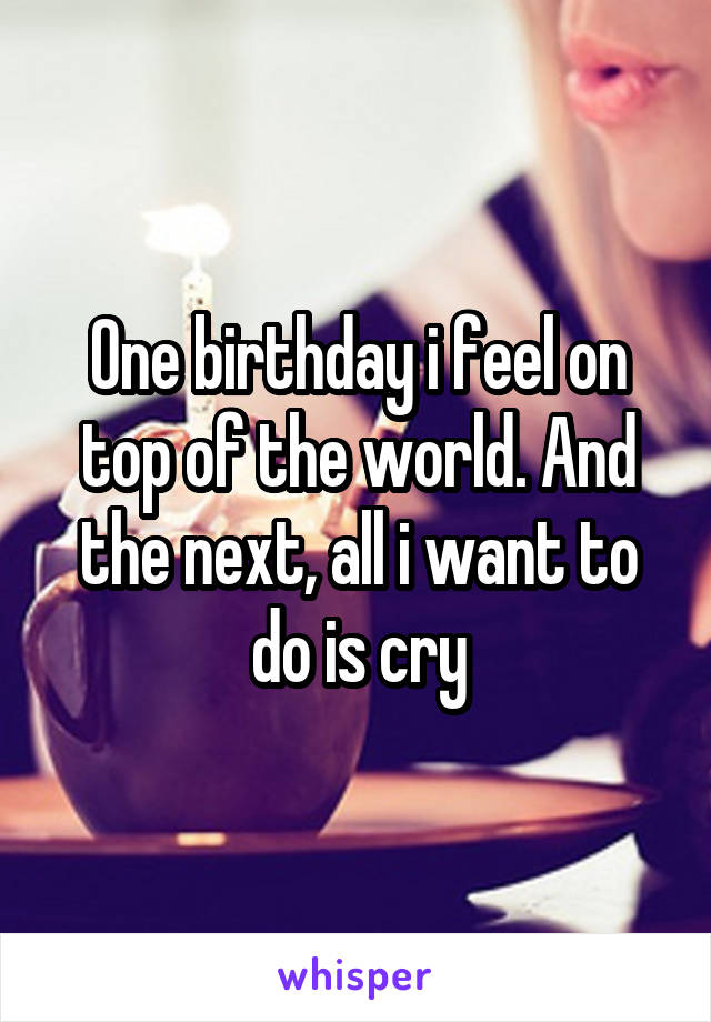 One birthday i feel on top of the world. And the next, all i want to do is cry