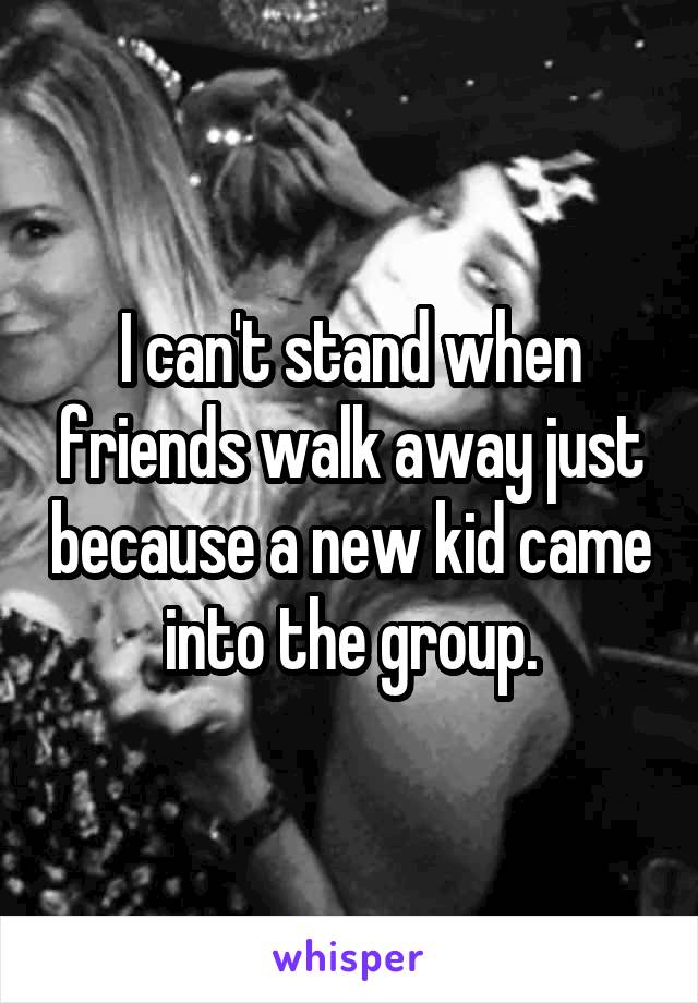 I can't stand when friends walk away just because a new kid came into the group.