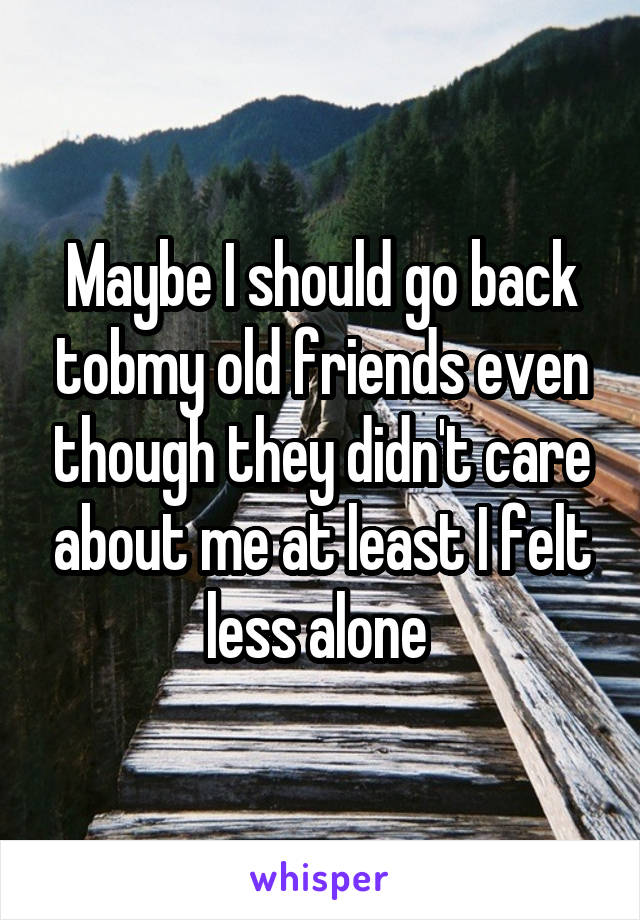 Maybe I should go back tobmy old friends even though they didn't care about me at least I felt less alone 