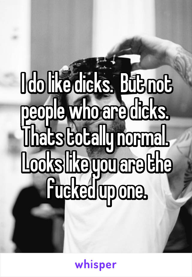 I do like dicks.  But not people who are dicks.  Thats totally normal.  Looks like you are the fucked up one.