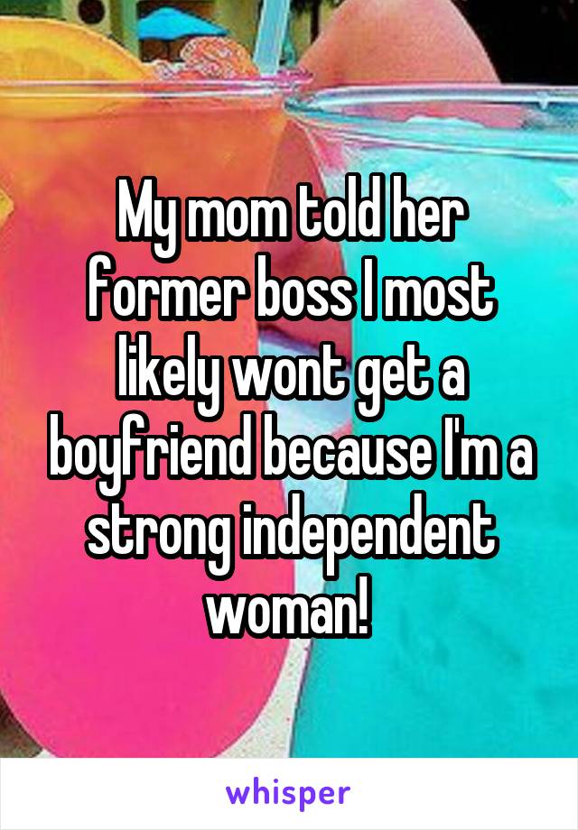 My mom told her former boss I most likely wont get a boyfriend because I'm a strong independent woman! 