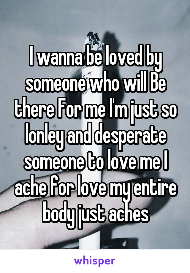 I wanna be loved by someone who will Be there For me I'm just so lonley and desperate someone to love me I ache for love my entire body just aches