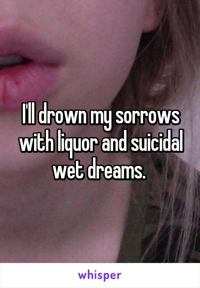 I'll drown my sorrows with liquor and suicidal wet dreams. 