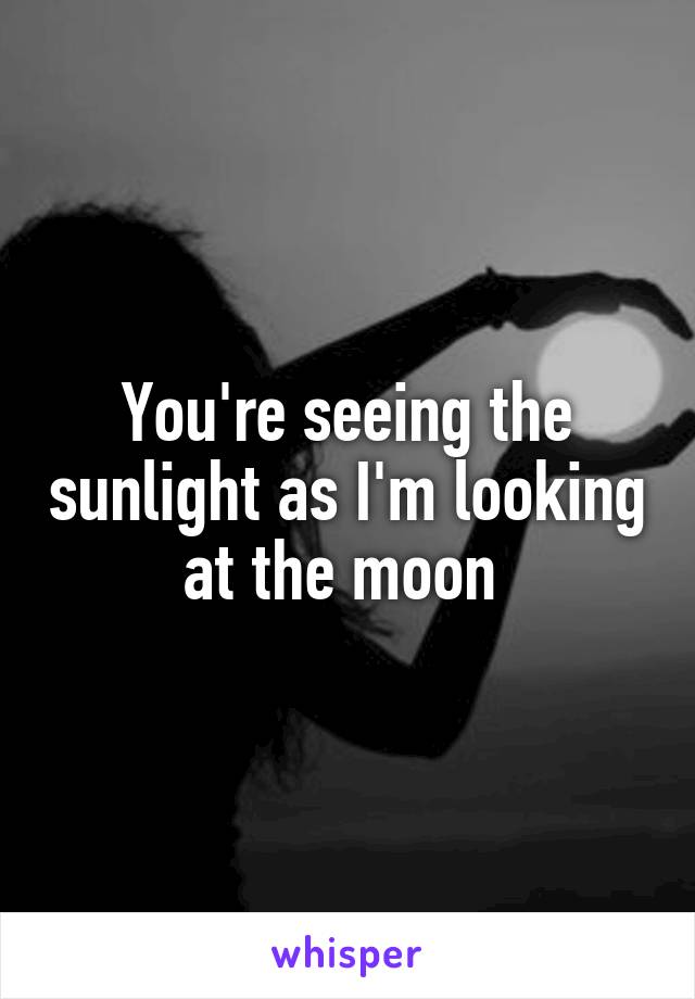 You're seeing the sunlight as I'm looking at the moon 