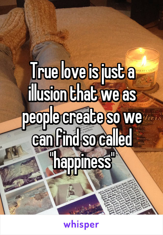 True love is just a illusion that we as people create so we can find so called "happiness"