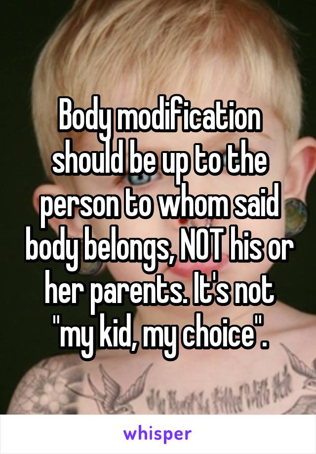 Body modification should be up to the person to whom said body belongs, NOT his or her parents. It's not "my kid, my choice".