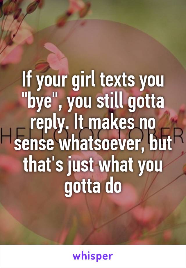 If your girl texts you "bye", you still gotta reply. It makes no sense whatsoever, but that's just what you gotta do