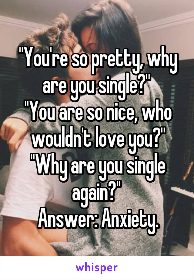 "You're so pretty, why are you single?" 
"You are so nice, who wouldn't love you?"
"Why are you single again?" 
Answer: Anxiety.