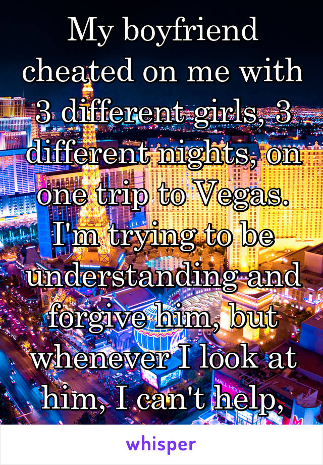 My boyfriend cheated on me with 3 different girls, 3 different nights, on one trip to Vegas. I'm trying to be understanding and forgive him, but whenever I look at him, I can't help, but picture it. 