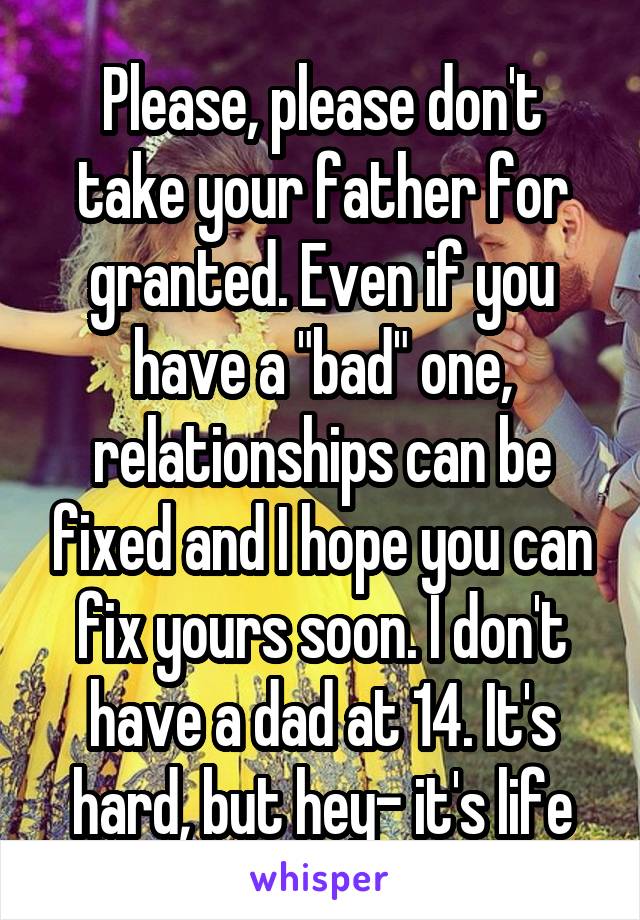 Please, please don't take your father for granted. Even if you have a "bad" one, relationships can be fixed and I hope you can fix yours soon. I don't have a dad at 14. It's hard, but hey- it's life