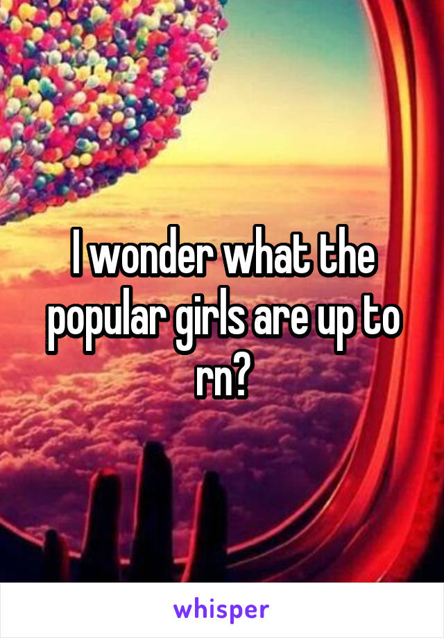 I wonder what the popular girls are up to rn?