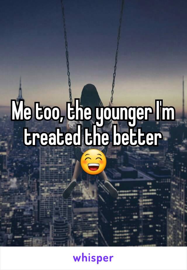 Me too, the younger I'm treated the better 😁