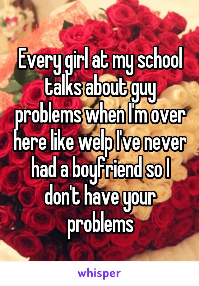 Every girl at my school talks about guy problems when I'm over here like welp I've never had a boyfriend so I don't have your problems