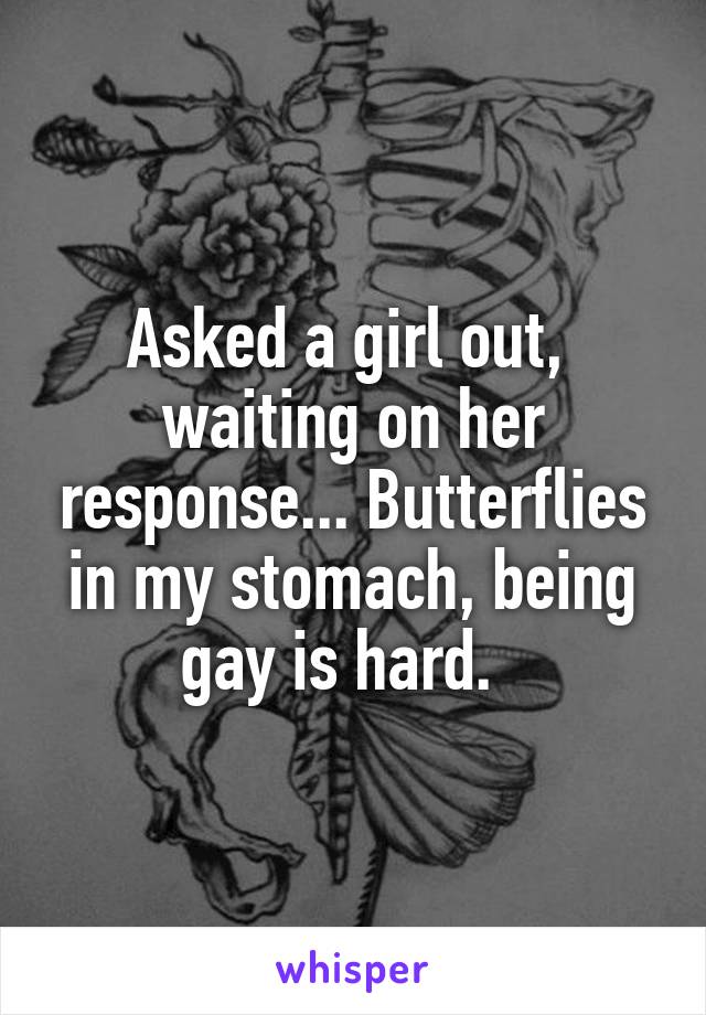 Asked a girl out,  waiting on her response... Butterflies in my stomach, being gay is hard.  