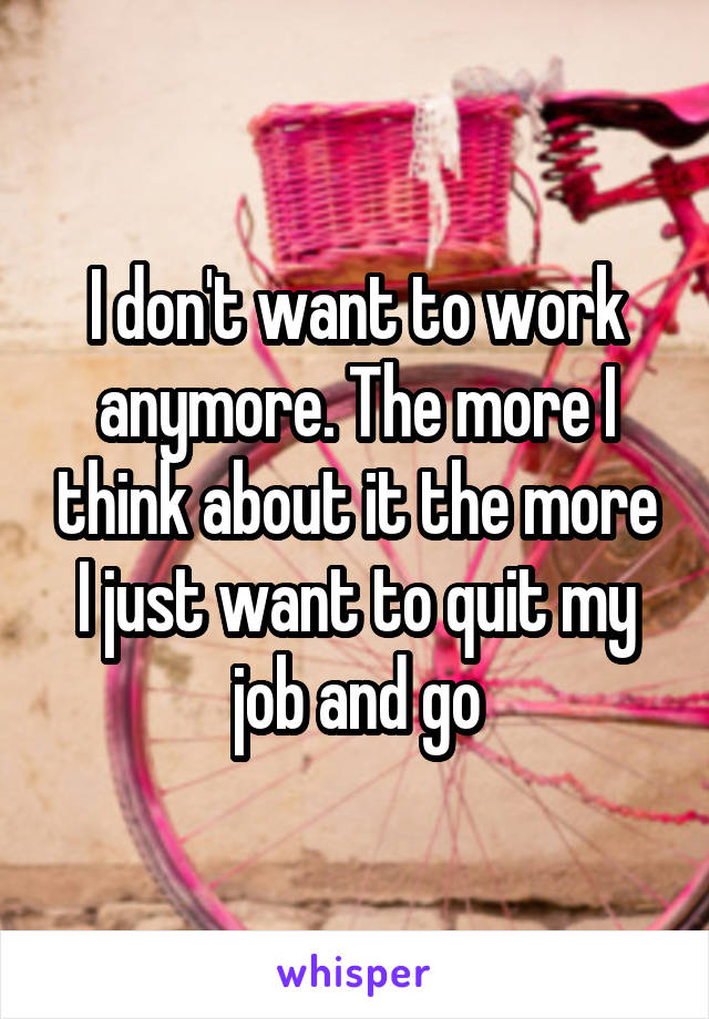 I don't want to work anymore. The more I think about it the more I just want to quit my job and go