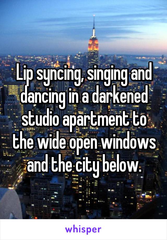 Lip syncing, singing and dancing in a darkened studio apartment to the wide open windows and the city below.