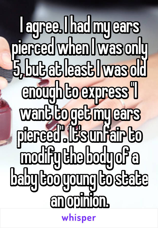 I agree. I had my ears pierced when I was only 5, but at least I was old enough to express "I want to get my ears pierced". It's unfair to modify the body of a baby too young to state an opinion.