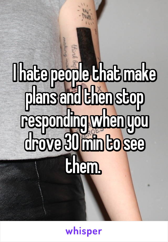 I hate people that make plans and then stop responding when you drove 30 min to see them. 