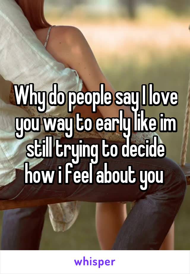 Why do people say I love you way to early like im still trying to decide how i feel about you 