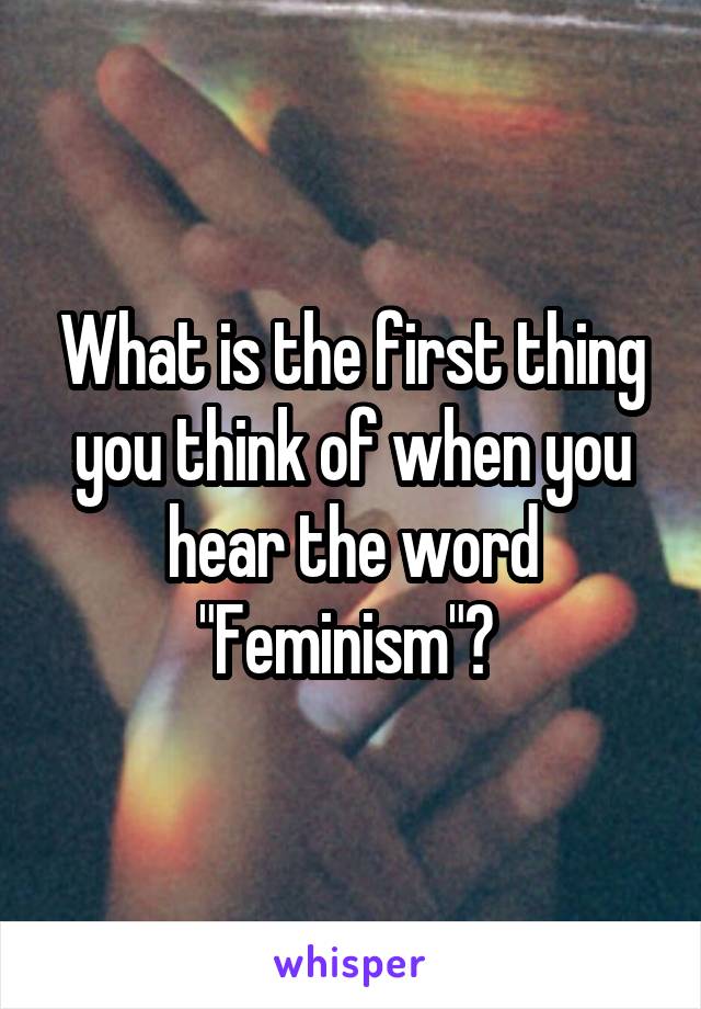 What is the first thing you think of when you hear the word "Feminism"? 