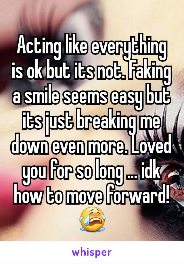 Acting like everything is ok but its not. Faking a smile seems easy but its just breaking me down even more. Loved you for so long ... idk how to move forward! 😭