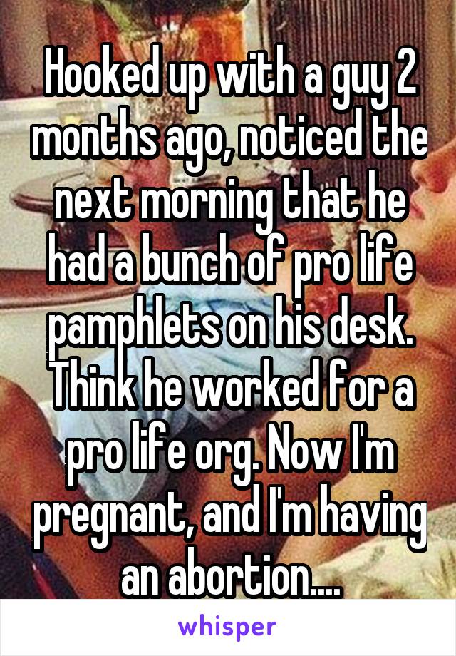 Hooked up with a guy 2 months ago, noticed the next morning that he had a bunch of pro life pamphlets on his desk. Think he worked for a pro life org. Now I'm pregnant, and I'm having an abortion....