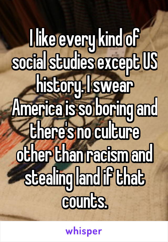 I like every kind of social studies except US history. I swear America is so boring and there's no culture other than racism and stealing land if that counts.