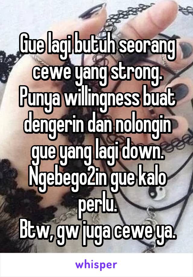 Gue lagi butuh seorang cewe yang strong. Punya willingness buat dengerin dan nolongin gue yang lagi down. Ngebego2in gue kalo perlu.
Btw, gw juga cewe ya.