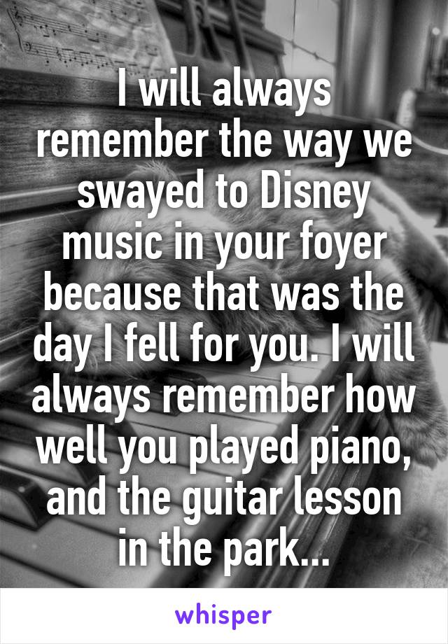 I will always remember the way we swayed to Disney music in your foyer because that was the day I fell for you. I will always remember how well you played piano, and the guitar lesson in the park...