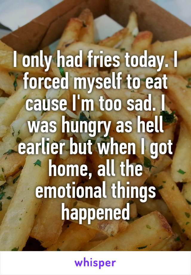 I only had fries today. I forced myself to eat cause I'm too sad. I was hungry as hell earlier but when I got home, all the emotional things happened