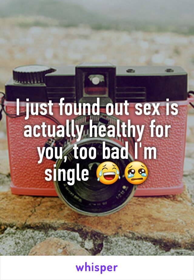 I just found out sex is actually healthy for you, too bad I'm single 😂😢