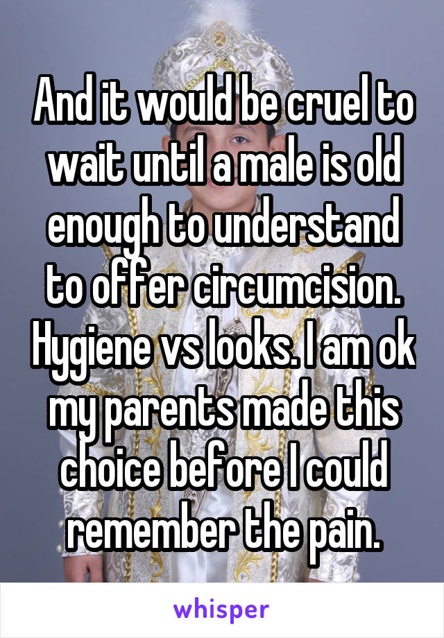 And it would be cruel to wait until a male is old enough to understand to offer circumcision. Hygiene vs looks. I am ok my parents made this choice before I could remember the pain.