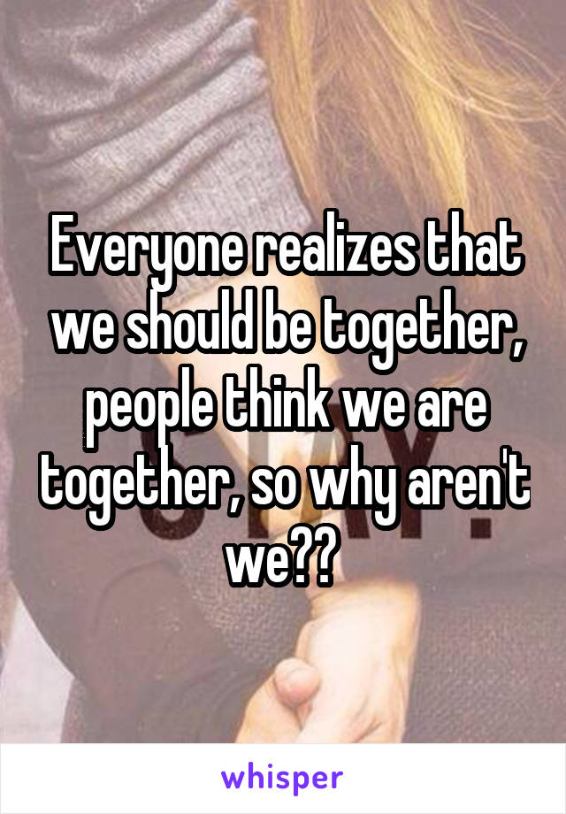 Everyone realizes that we should be together, people think we are together, so why aren't we?? 