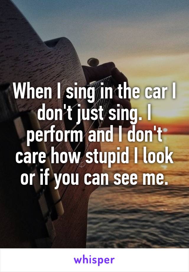 When I sing in the car I don't just sing. I perform and I don't care how stupid I look or if you can see me.