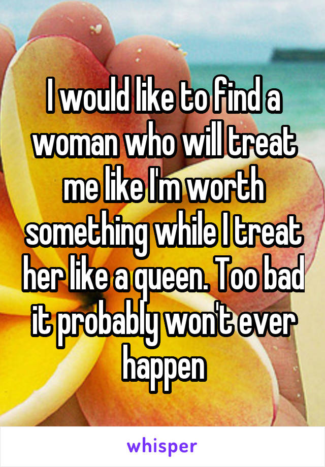 I would like to find a woman who will treat me like I'm worth something while I treat her like a queen. Too bad it probably won't ever happen