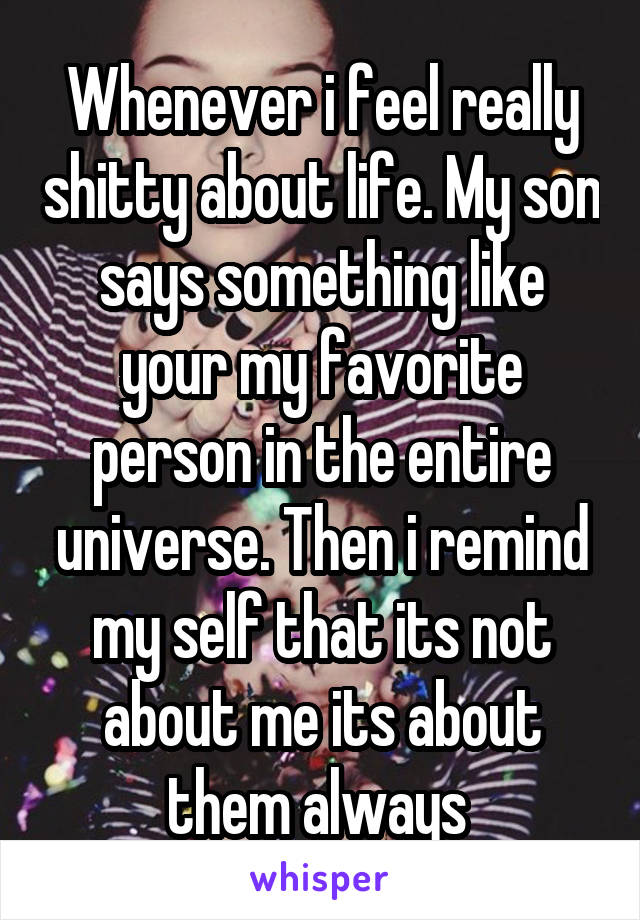 Whenever i feel really shitty about life. My son says something like your my favorite person in the entire universe. Then i remind my self that its not about me its about them always 