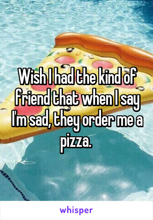 Wish I had the kind of friend that when I say I'm sad, they order me a pizza. 