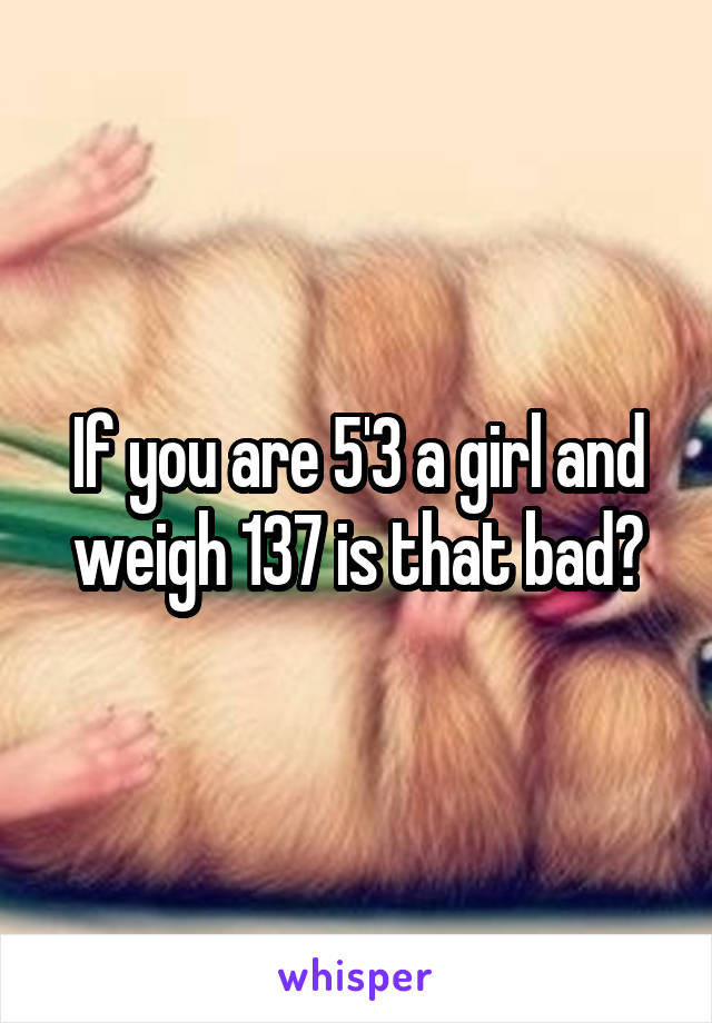 If you are 5'3 a girl and weigh 137 is that bad?